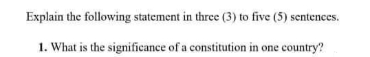 Explain the following statement in three (3) to five (5) sentenees.
1. What is the significance of a constitution in one country?
