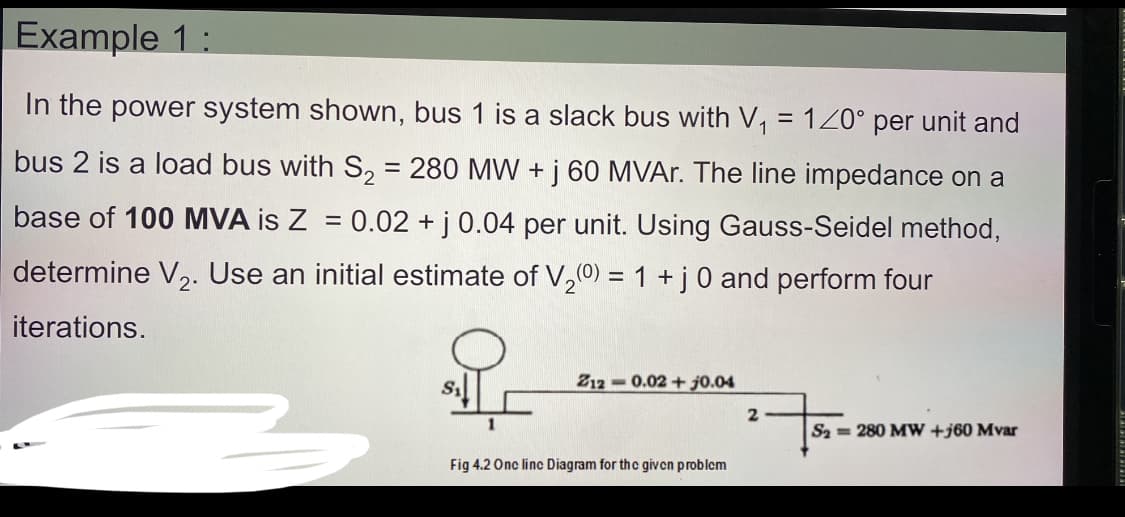 Example 1:
In the power system shown, bus 1 is a slack bus with V, = 120° per unit and
bus 2 is a load bus with S, = 280 MW + j 60 MVAr. The line impedance on a
base of 100 MVA is Z = 0.02 + j 0.04 per unit. Using Gauss-Seidel method,
determine V,. Use an initial estimate of V,0) = 1 + j 0 and perform four
iterations.
Z12 0.02 + j0.04
Sa = 280 MW +j60 Mvar
Fig 4.2 Onc linc Diagram for thc givcn problem
