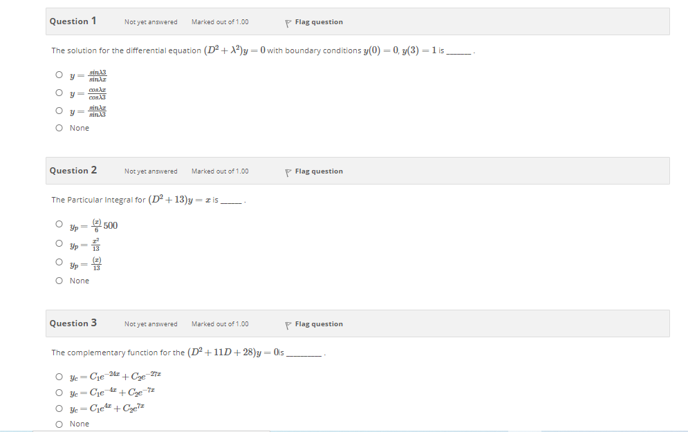 Question 1
Not yet answered
P Flag question
Marked out of 1.00
The solution for the differential equation (D? + X2)y = 0 with boundary conditions y(0) = 0, y(3) = 1 is
O y= ain13
sindz
sindr
O None
Question 2
Not yet answered
Marked out of 1.00
P Flag question
The Particular Integral for (D2 +13)y = z is_
Yp
뭉 500
Yp
13
Yp
O None
Question 3
Not yet answered
P Flag question
Marked out of 1.00
The complementary function for the (D2 +11D+ 28)y = Ois
O yc
Cje 24z + Coe-27z
O yc
Cje
-4z + Coe 7z
O ye = Cjedz+Czez
O None
