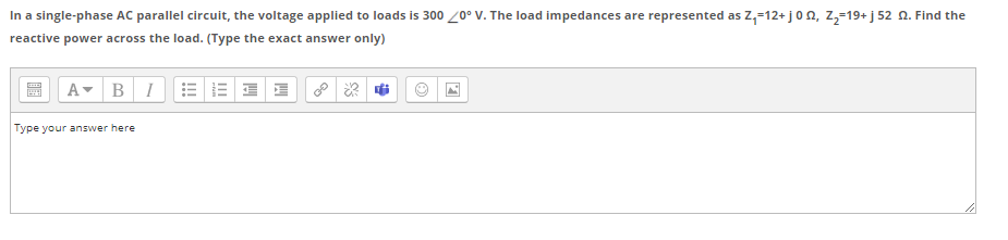 In a single-phase AC parallel circuit, the voltage applied to loads is 300 /0° V. The load impedances are represented as Z,-12+ j0n, z,-19+ j 52 N. Find the
reactive power across the load. (Type the exact answer only)
A- BI
Type your answer here
