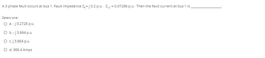 A 3 phase fault occurs at bus 1. Fault impedance Z, = j0.2 p.u. Z,, = 0.07286 p.u. Then the fault current at bus 1 is
Select one:
O a. -j0.2728 p.u
O b.-j 3.664 p.u
O c.j 3.664 p.u
O d. 366.4 Amps
