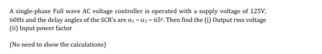 A single-phase Full wave AC voltage controller is operated with a supply voltage of 125V,
60Hz and the delay angles of the SCR's are a, = a2 = 65°. Then find the (i) Output rms voltage
(ii) Input power factor
(No need to show the calculations)
