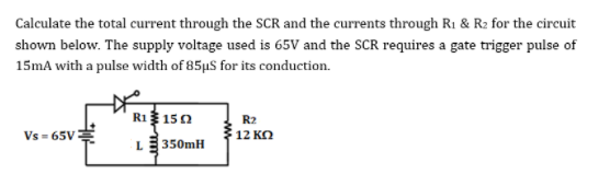 Calculate the total current through the SCR and the currents through R1 & R2 for the circuit
shown below. The supply voltage used is 65V and the SCR requires a gate trigger pulse of
15mA with a pulse width of 85µS for its conduction.
R1 150
R2
Vs - 65V
12 KO
L
350mH
