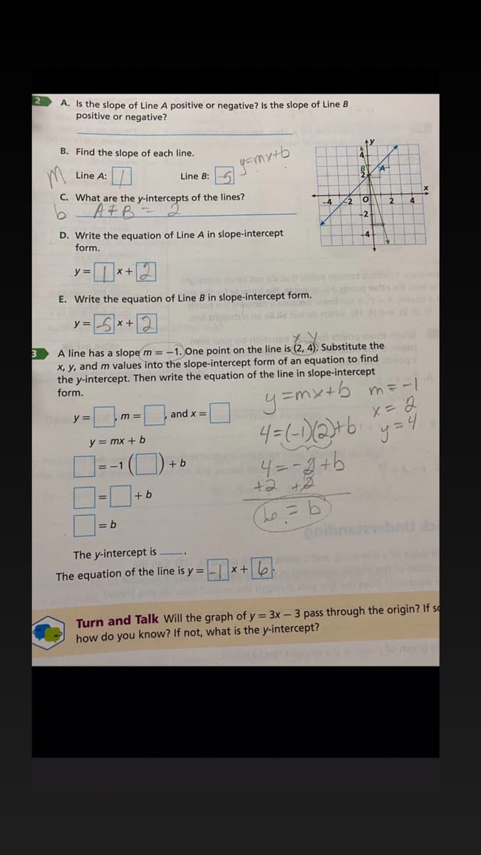 A. Is the slope of Line A positive or negative? Is the slope of Line B
positive or negative?
B. Find the slope of each line.
yemytb
Line A:
Line B:
C. What are the y-intercepts of the lines?
AFB
4
-2
D. Write the equation of Line A in slope-intercept
form.
ーロ*図
ihnibo onos ahb
E. Write the equation of Line B in slope-intercept form.
etniog 1ertto sro
y =
x +
メソ
A line has a slope m = -1. One point on the line is (2, 4). Substitute the
x, y, and m values into the slope-intercept form of an equation to find
the y-intercept. Then write the equation of the line in slope-intercept
form.
y=mx+b m= -I
X= 2
y =
,m =
and x =
y = mx + b
= -1
+ b
4=-3+b
D-D
+b
= b
enibr
bnU b
The y-intercept is
gole
o neu
The equation of the line is y =
x +
Turn and Talk Will the graph of y = 3x – 3 pass through the origin? If s
how do you know? If not, what is the y-intercept?
