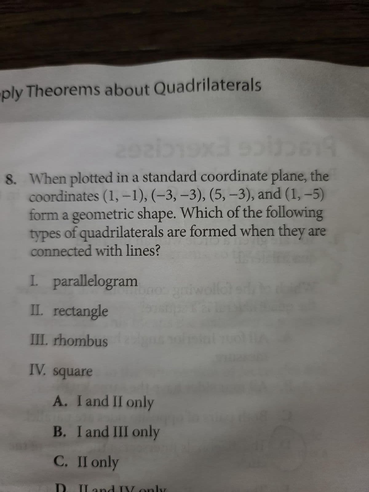 ply Theorems about Quadrilaterals
292519x3 sol619
8. When plotted in a standard coordinate plane, the
coordinates (1, -1), (-3, -3), (5, -3), and (1,-5)
form a geometric shape. Which of the following
types of quadrilaterals are formed when they are
connected with lines?
I. parallelogram
II. rectangle
III. rhombus
IV. square
A. I and II only
B. I and III only
C. II only