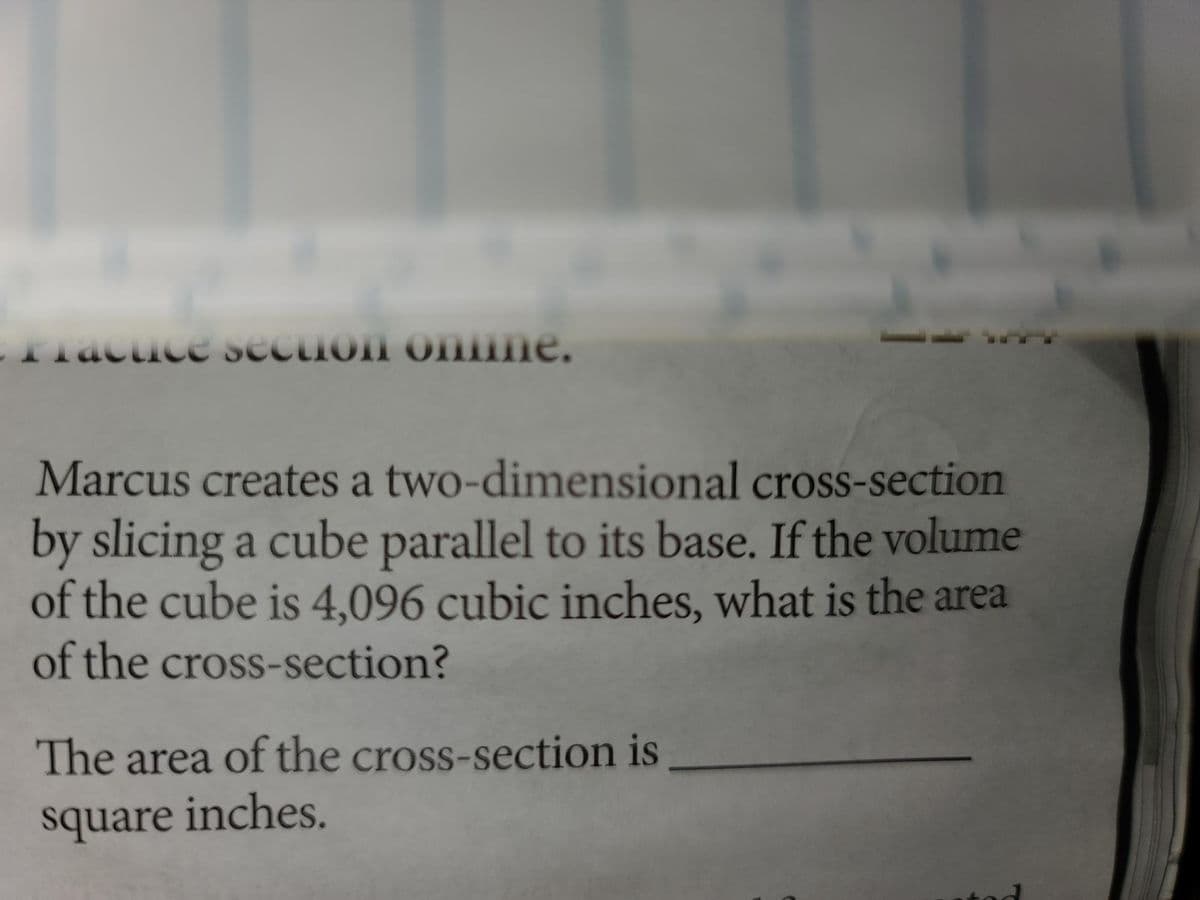 Fractice section online.
Marcus creates a two-dimensional cross-section
by slicing a cube parallel to its base. If the volume
of the cube is 4,096 cubic inches, what is the area
of the cross-section?
The area of the cross-section is
square inches.