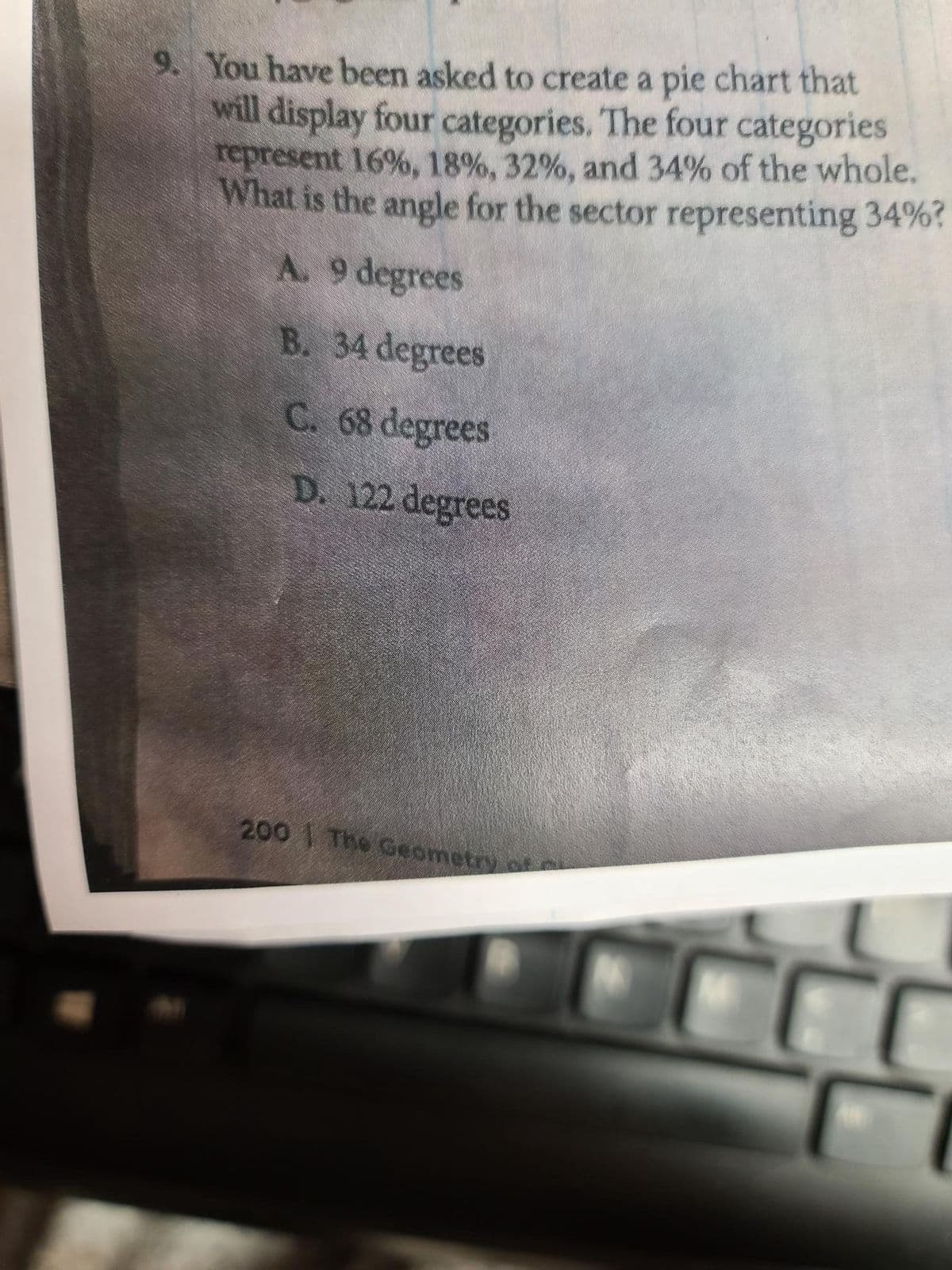 9. You have been asked to create a pie chart that
will display four categories. The four categories
represent 16%, 18%, 32%, and 34% of the whole.
What is the angle for the sector representing 34%?
A. 9 degrees
B. 34 degrees
C. 68 degrees
D. 122 degrees
2001 The Geometry