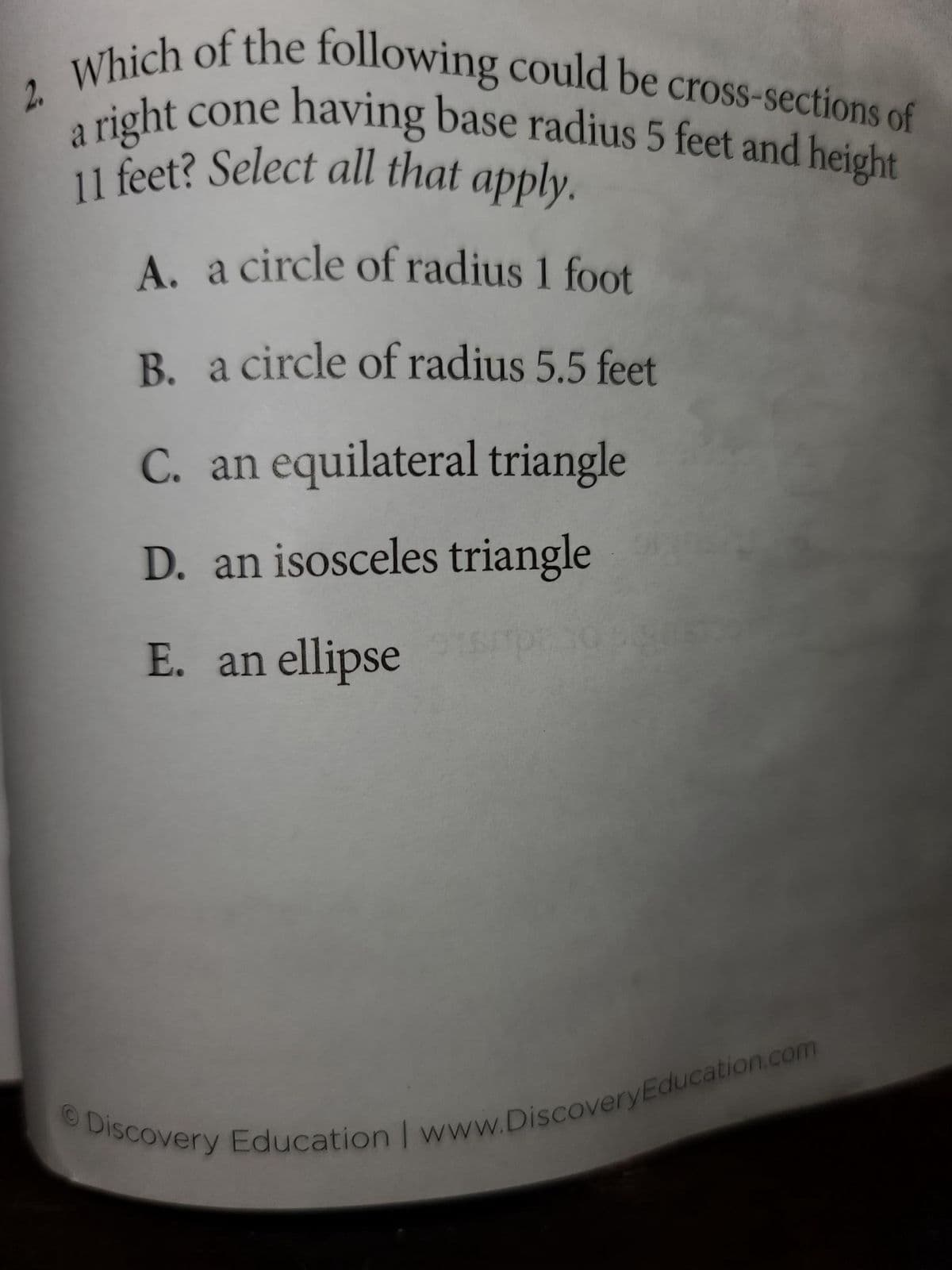 cone
Which of the following could be cross-sections of
a right
11 feet? Select all that apply.
having base radius 5 feet and height
A. a circle of radius 1 foot
B. a circle of radius 5.5 feet
C. an equilateral triangle
D. an isosceles triangle
E. an ellipse
Discovery Education | www.Discovery Education.com