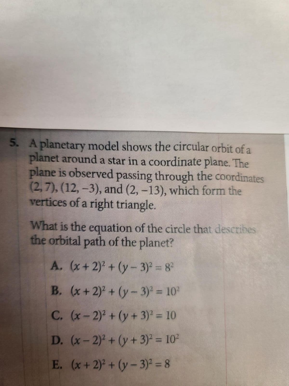5. A planetary model shows the circular orbit of a
planet around a star in a coordinate plane. The
plane is observed passing through the coordinates
(2,7), (12, -3), and (2, -13), which form the
vertices of a right triangle.
What is the equation of the circle that describes
the orbital path of the planet?
A. (x + 2)² + (y - 3)² = 8²
B. (x + 2)² + (y - 3)² = 10²
C.
(x-2)² + (y + 3)² = 10
D. (x-2)² + (y + 3)² = 10²
E. (x + 2)² + (y - 3)² = 8