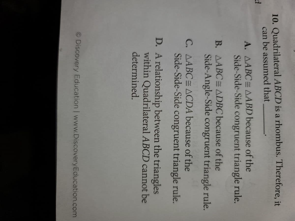 10. Quadrilateral ABCD is a rhombus. Therefore, it
can be assumed that
d
A. AABC=AABD because of the
Side-Side-Side congruent triangle rule.
B. AABC= ADBC because of the
Side-Angle-Side congruent triangle rule.
C. AABC ACDA because of the
Side-Side-Side congruent triangle rule.
D. A relationship between the triangles
within Quadrilateral ABCD cannot be
determined.
© Discovery Education | www.Discovery Education.com