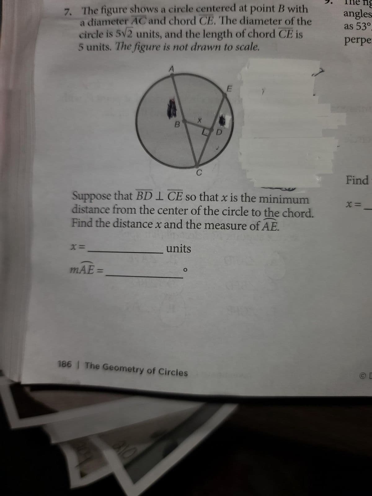 7. The figure shows a circle centered at point B with
a diameter AC and chord CE. The diameter of the
circle is 5√2 units, and the length of chord CE is
5 units. The figure is not drawn to scale.
E
B
Suppose that BDI CE so that x is the minimum
distance from the center of the circle to the chord.
Find the distance x and the measure of AE.
X=
units
mAE=
186 | The Geometry of Circles
=
210
ng
angles
as 53°
perpe
Find
X =