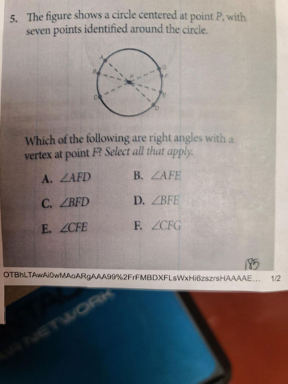 5. The figure shows a circle centered at point P, with
seven points identified around the circle.
G
8.
CO
E
Which of the following are right angles with a
vertex at point F? Select all that apply.
A. ZAFD
B. ZAFE
C.
ZBFD
D. ZBFE
E. ZCFE
F. ZCFG
185
OTBhLTAWAI0wMAoARgAAA99%2FrFMBDXFLsWxHi6zszrsHAAAAE... 1/2
AIR NETWORK
ww