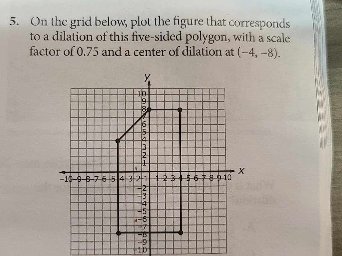 5. On the grid below, plot the figure that corresponds
to a dilation of this five-sided polygon, with a scale
factor of 0.75 and a center of dilation at (-4, -8).
10
3
12
1
-X
-10-9-8-7-6-+5+43 21 1 2 3 4 5 6 7 8 9 10
1986STM
5
4
423
-4
5
6
9
10