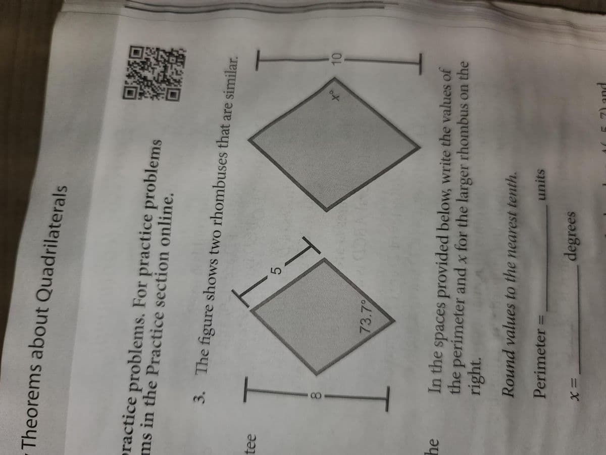 Theorems about Quadrilaterals
practice problems. For practice problems
ms in the Practice section online.
tee
he
3. The figure shows two rhombuses that are similar.
5
10
73.7%
In the
spaces provided below, write the values of
the perimeter and x for the larger rhombus on the
right.
Round values to the nearest tenth.
Perimeter =
units
degrees
8
1
to