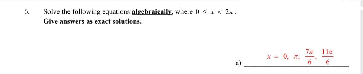 6.
Solve the following equations algebraically, where 0 < x < 2л.
Give answers as exact solutions.
7π 11π
,
6
x = 0, π,
a)
6