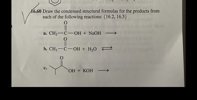 idulor
16.60 Draw the condensed structural formulas for the products from
each of the following reactions: (16.2, 16.3)
a. CH3-C-OH + NAOH →
b. CH3-C-OH + H,O 7
ОН + КОН —
