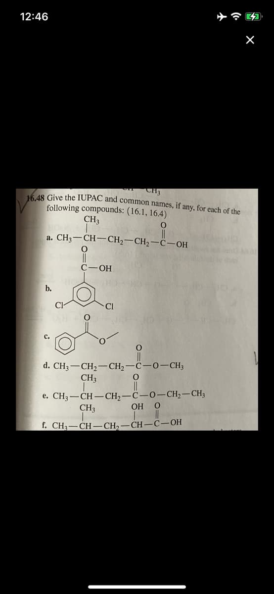 12:46
16.48 Give the IUPAC and common names, if any, for each of the
following compounds: (16.1, 16.4)
CH3
a. CH3-CH-CH2-CH2-c-OH
hey
C-
HO-
b.
Cl
d. CH3-CH2–CH2-C-0–CH3
CH3
C-0-CH,-CH3
e. CH3-CH – CH2
CH3
OH
f. CH3
CH-
CH2
-СН-С-ОН
