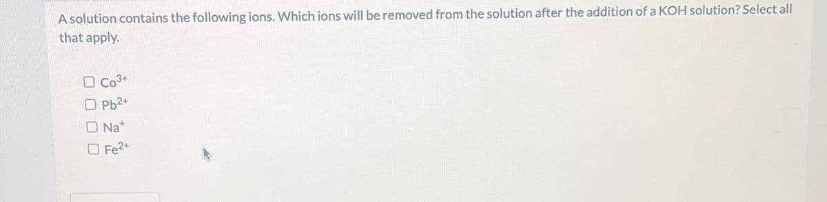 A solution contains the following ions. Which ions will be removed from the solution after the addition of a KOH solution? Select all
that apply.
Co3+
Pb2+
O Na*
Fe2+