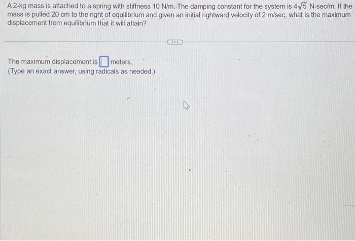 A 2-kg mass is attached to a spring with stiffness 10 N/m. The damping constant for the system is 4√5 N-sec/m. If the
mass is pulled 20 cm to the right of equilibrium and given an initial rightward velocity of 2 m/sec, what is the maximum
displacement from equilibrium that it will attain?
The maximum displacement is meters.
(Type an exact answer, using radicals as needed.)
ACCO
A