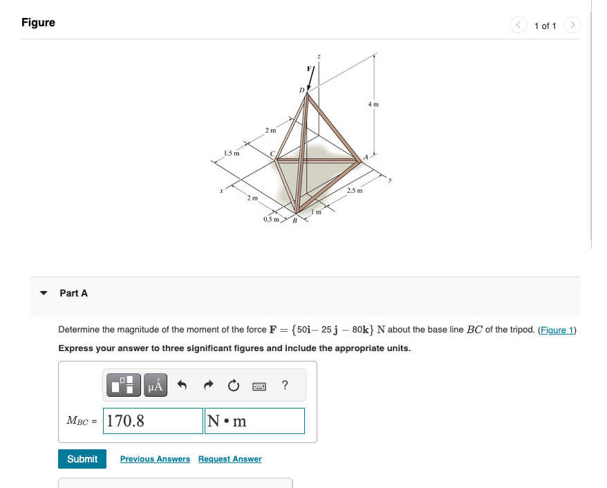 Figure
Part A
MBC = 170.8
15 m
HÅ
2 m
N•m
2m
0.5 m B
*****
Submit Previous Answers Request Answer
Determine the magnitude of the moment of the force F = {50i- 25 j - 80k} N about the base line BC of the tripod. (Figure 1)
Express your answer to three significant figures and include the appropriate units.
1m
?
4 m
11
2.5 m
1 of 1