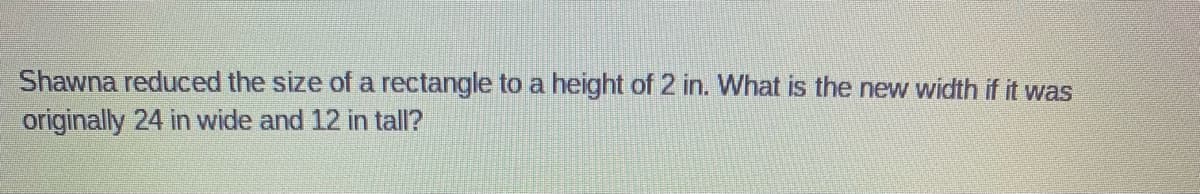 Shawna reduced the size of a rectangle to a height of 2 in. What is the new width if it was
originally 24 in wide and 12 in tall?
