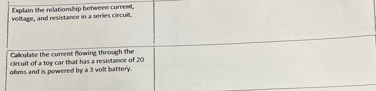 Explain the relationship between current,
voltage, and resistance in a series circuit.
Calculate the current flowing through the
circuit of a toy car that has a resistance of 20
ohms and is powered by a 3 volt battery.