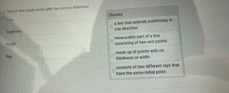 3. Match the vocab work with the correct definition
Line
Choices
a line that extends indefinitely in
one direction
Segment
measurable part of a line
consisting of two end points
Angle
Ray
made up of points with no
thickness or width
consists of two different rays that
have the same initial point
