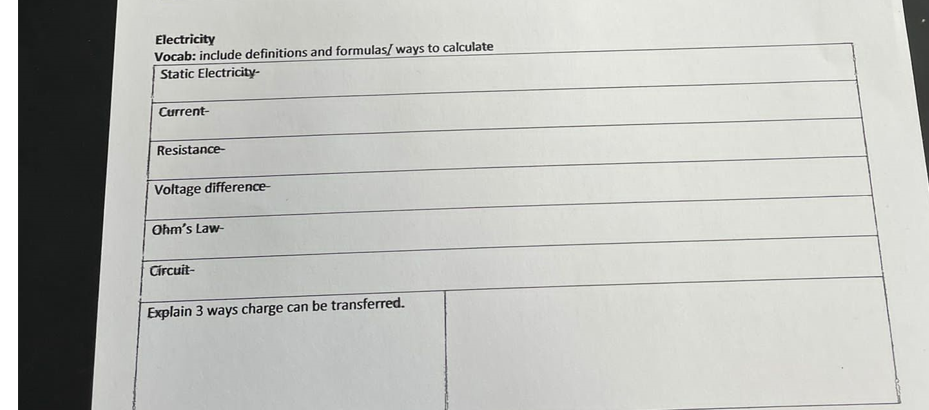 Electricity
Vocab: include definitions and formulas/ ways to calculate
Static Electricity-
Current-
Resistance-
Voltage difference-
Ohm's Law-
Circuit-
Explain 3 ways charge can be transferred.