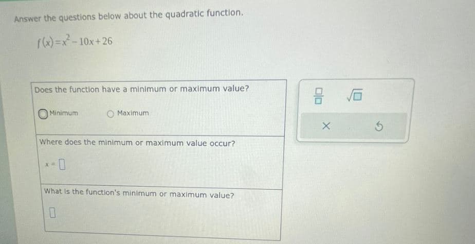 Answer the questions below about the quadratic function.
f(x)=x²-10x+26
Does the function have a minimum or maximum value?
Minimum
O Maximum
Where does the minimum or maximum value occur?
X =
What is the function's minimum or maximum value?
0
2 16
X
5