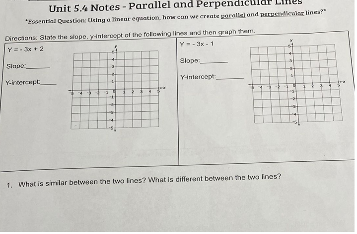 Unit 5.4 Notes - Parallel and Perpendicul
*Essential Question: Using a linear equation, how can we create parallel and perpendicular lines?"
Directions: State the slope, y-intercept of the following lines and then graph them.
Y = - 3x + 2
Y = - 3x - 1
Slope:
Slope:
2-
-2-
Y-intercept:
Y-intercept:
1-
-2
3-2
1.
1.
2
-2-
2-
4-
-4-
1. What is similar between the two lines? What is different between the two lines?
