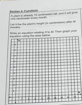 Section 4: Functions
A plant is already 14 centimeters tall, and it will grow
one centimeter every month.
Let H be the plant's height (in centimeters) after M
months.
Write an equation relating H to M. Then graph your
equation using the axes below.
