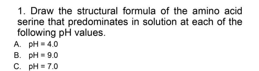 1. Draw the structural formula of the amino acid
serine that predominates in solution at each of the
following pH values.
A. pH = 4.0
В. рH %3D9.0
С. рH %3D 7.0
%3D
