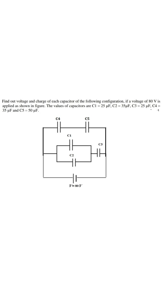 Find out voltage and charge of each capacitor of the following configuration, if a voltage of 80 V is
applied as shown in figure. The values of capacitors are C1 = 25 µF, C2 = 35µF, C3 = 25 µF, C4 =
35 µF and C5 = 50 µF.
C4
C5
C1
C2
V= 80 V
