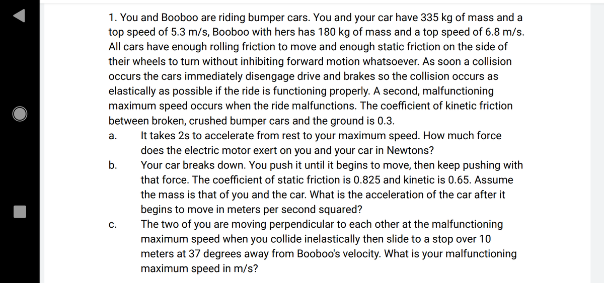 1. You and Booboo are riding bumper cars. You and your car have 335 kg of mass and a
top speed of 5.3 m/s, Booboo with hers has 180 kg of mass and a top speed of 6.8 m/s.
All cars have enough rolling friction to move and enough static friction on the side of
their wheels to turn without inhibiting forward motion whatsoever. As soon a collision
occurs the cars immediately disengage drive and brakes so the collision occurs as
elastically as possible if the ride is functioning properly. A second, malfunctioning
maximum speed occurs when the ride malfunctions. The coefficient of kinetic friction
between broken, crushed bumper cars and the ground is 0.3.
It takes 2s to accelerate from rest to your maximum speed. How much force
does the electric motor exert on you and your car in Newtons?
Your car breaks down. You push it until it begins to move, then keep pushing with
а.
b.
that force. The coefficient of static friction is 0.825 and kinetic is 0.65. Assume
the mass is that of you and the car. What is the acceleration of the car after it
begins to move in meters per second squared?
The two of you are moving perpendicular to each other at the malfunctioning
maximum speed when you collide inelastically then slide to a stop over 10
meters at 37 degrees away from Booboo's velocity. What is your malfunctioning
maximum speed in m/s?
С.
