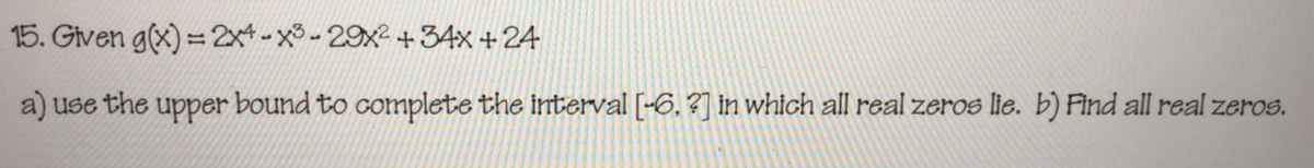 15. Given g(x) = 2x4 - x -29x2 +34x + 24
a) use the upper bound to complete the interval [-6, ?] in which all real zeros lie. b) Find all real zeros.
