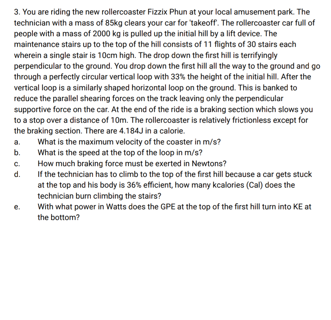 3. You are riding the new rollercoaster Fizzix Phun at your local amusement park. The
technician with a mass of 85kg clears your car for 'takeoff'. The rollercoaster car full of
people with a mass of 2000 kg is pulled up the initial hill by a lift device. The
maintenance stairs up to the top of the hill consists of 11 flights of 30 stairs each
wherein a single stair is 10cm high. The drop down the first hill is terrifyingly
perpendicular to the ground. You drop down the first hill all the way to the ground and go
through a perfectly circular vertical loop with 33% the height of the initial hill. After the
vertical loop is a similarly shaped horizontal loop on the ground. This is banked to
reduce the parallel shearing forces on the track leaving only the perpendicular
supportive force on the car. At the end of the ride is a braking section which slows you
to a stop over a distance of 10m. The rollercoaster is relatively frictionless except for
the braking section. There are 4.184J in a calorie.
What is the maximum velocity of the coaster in m/s?
What is the speed at the top of the loop in m/s?
How much braking force must be exerted in Newtons?
If the technician has to climb to the top of the first hill because a car gets stuck
at the top and his body is 36% efficient, how many kcalories (Cal) does the
technician burn climbing the stairs?
With what power in Watts does the GPE at the top of the first hill turn into KE at
а.
b.
С.
d.
е.
the bottom?
