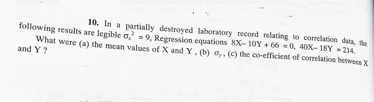 10. In a partially destroyed laboratory record relating to correlation data, the
following results are legible o,² = 9, Regression equations 8X- 10Y + 66 = 0, 40X– 18Y = 214.
What were (a) the mean values of X and Y , (b) , , (c) the co-efficient of correlation between X
and Y ?
