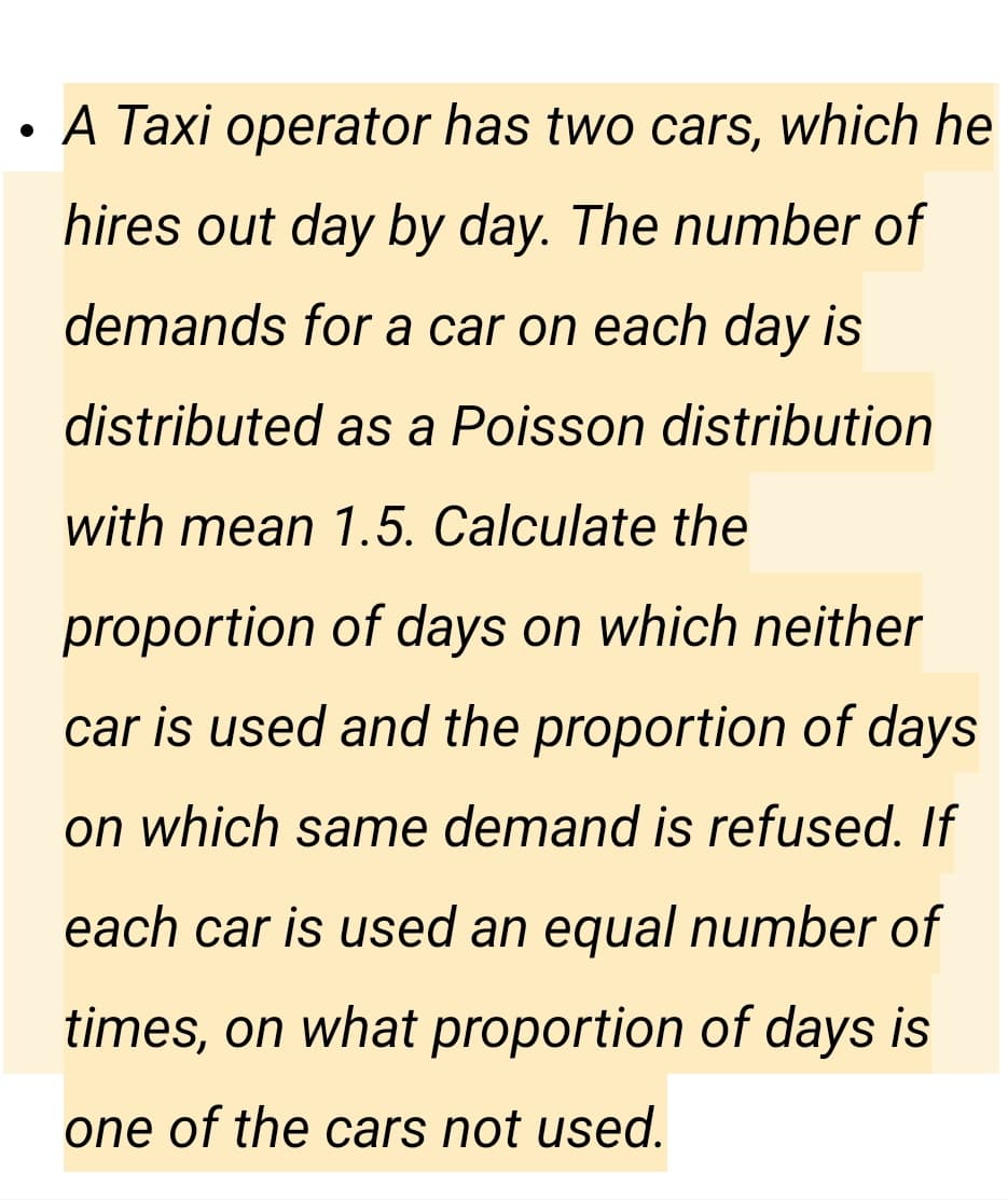 A Taxi operator has two cars, which he
hires out day by day. The number of
demands for a car on each day is
distributed as a Poisson distribution
with mean 1.5. Calculate the
proportion of days on which neither
car is used and the proportion of days
on which same demand is refused. If
each car is used an equal number of
times, on what proportion of days is
one of the cars not used.
