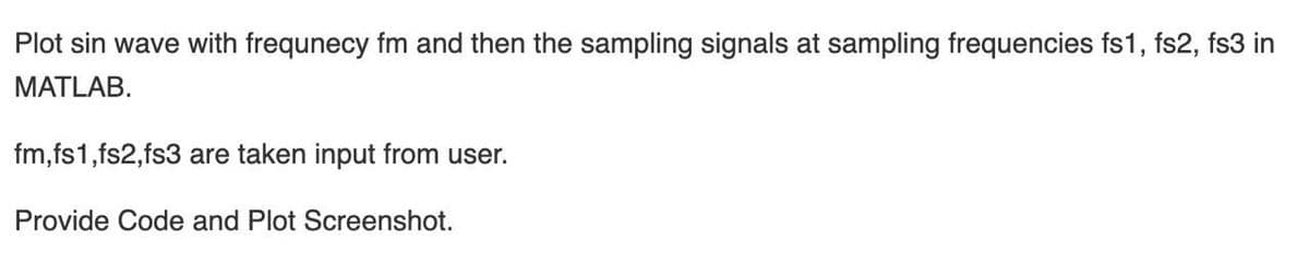 Plot sin wave with frequnecy fm and then the sampling signals at sampling frequencies fs1, fs2, fs3 in
MATLAB.
fm,fs1,fs2,fs3 are taken input from user.
Provide Code and Plot Screenshot.
