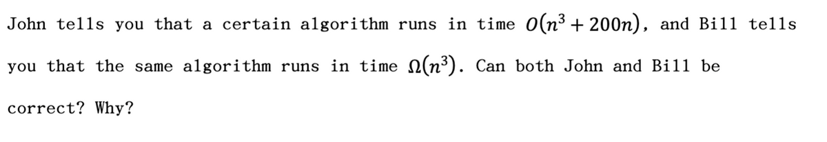 John tells you that a certain algorithm runs in time O(n³ + 200n), and Bill tells
you that the same algorithm runs in time N(n³). Can both John and Bill be
correct? Why?
