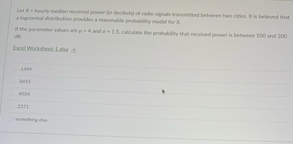 Let X hourly median received power (in decibels) of radio signals transmitted between two cities. It is believed that
a lognormal distribution provides a reasonable probability model for X.
If the parameter values are u=4 and o = 1.5, calculate the probability that received power is between 100 and 200
dB.
Excel Worksheet-1.xlsx
.1499
8655
4034
.2371
something else
