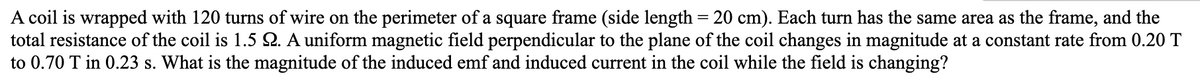A coil is wrapped with 120 turns of wire on the perimeter of a square frame (side length = 20 cm). Each turn has the same area as the frame, and the
total resistance of the coil is 1.5 Q. A uniform magnetic field perpendicular to the plane of the coil changes in magnitude at a constant rate from 0.20 T
to 0.70 T in 0.23 s. What is the magnitude of the induced emf and induced current in the coil while the field is changing?
