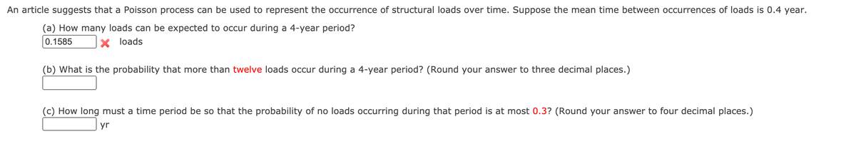 An article suggests that a Poisson process can be used to represent the occurrence of structural loads over time. Suppose the mean time between occurrences of loads is 0.4 year.
(a) How many loads can be expected to occur during a 4-year period?
0.1585
loads
(b) What is the probability that more than twelve loads occur during a 4-year period? (Round your answer to three decimal places.)
(c) How long must a time period be so that the probability of no loads occurring during that period is at most 0.3? (Round your answer to four decimal places.)
yr
