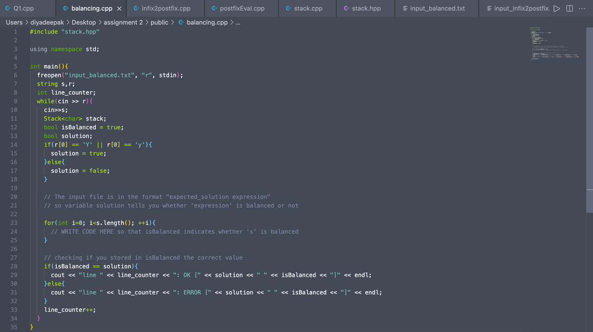 G- Q1.cpp
G- balancing.cpp x
G- infix2postfix.cpp
G. postfixEval.cpp
G- stack.cpp
G+ stack.hpp
E input_balanced.txt
= input_infix2postfix. D O
Users > diyadeepak > Desktop > assignment 2 > public > G balancing.cpp > ..
1
#include "stack.hpp"
2
3
using namespace std;
R ta
t l T
4
int main(){
freopen ("input_balanced.txt", "r", stdin);
5
7
string s,r;
int line_counter;
while(cin >> r){
9
10
cin>>s;
Stack<char> stack;
bool isBalanced
bool solution;
11
12
= true;
13
14
if(r[0]
'Y' || r[0]
'y'){
15
solution
= true;
16
}else{
17
solution
= false;
18
}
19
// The input file is in the format "expected_solution expression"
// so variable solution tells you whether 'expression' is balanced or not
20
21
22
for(int i=0; i<s. length(); ++i){
// WRITE CODE HERE so that isBalanced indicates whether 's' is balanced
23
24
25
}
26
27
// checking if you stored in isBalanced the correct value
28
if(isBalanced
solution){
cout <« "line "
}else{
« line_counter <« ": OK [" << solution <<
<« isBalanced << "]" <« endl;
%3D
%3D
29
30
31
cout << "line "
« line_counter <<«
': ERROR [" < solution <<
<« isBalanced << "]" « endl;
32
}
33
line_counter++;
34
}
35
}
