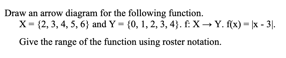 Draw an arrow diagram for the following function.
X= {2, 3, 4, 5, 6} and Y = {0, 1, 2, 3, 4}. f: X → Y. f(x) = |x - 3|.
Give the range of the function using roster notation.
