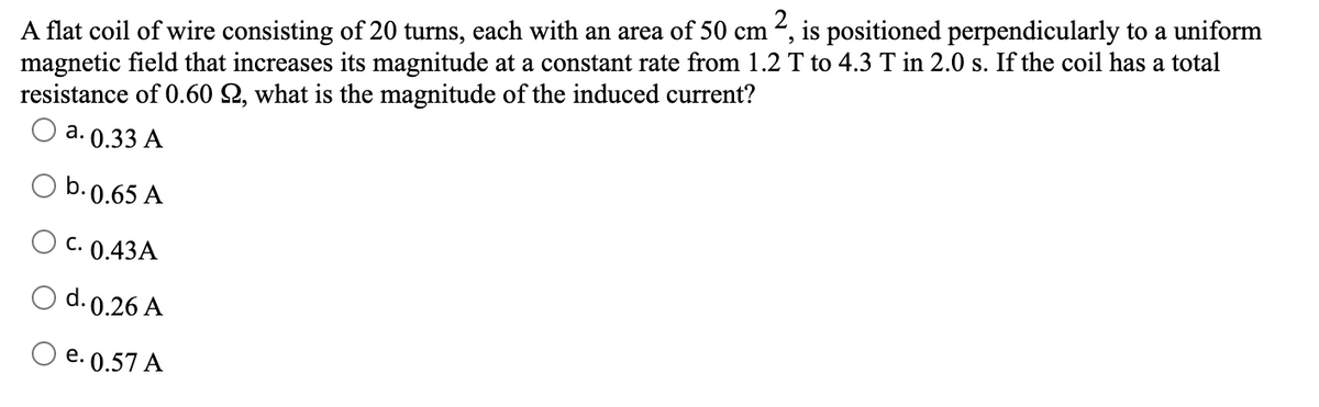 1², is positioned perpendicularly to a uniform
A flat coil of wire consisting of 20 turns, each with an area of 50 cm
magnetic field that increases its magnitude at a constant rate from 1.2 T to 4.3 T in 2.0 s. If the coil has a total
resistance of 0.60 2, what is the magnitude of the induced current?
а. 0.33 А
b.0.65 A
O c. 0.43A
O d.0.26 A
O e. 0.57 A
