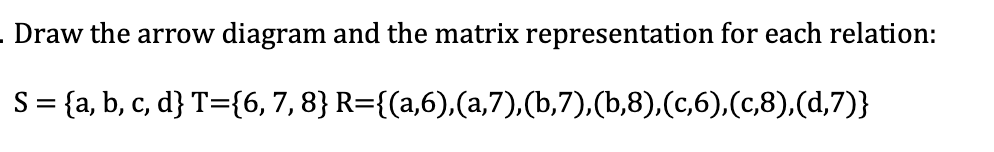 - Draw the arrow
diagram and the matrix representation for each relation:
S= {a, b, c, d} T={6, 7,8} R={(a,6),(a,7),(b,7),(b,8),(c,6),(c,8),(d,7)}
