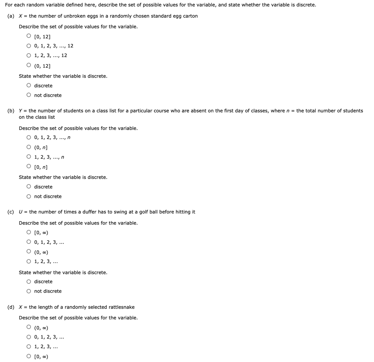 For each random variable defined here, describe the set of possible values for the variable, and state whether the variable is discrete.
(a) X = the number of unbroken eggs in a randomly chosen standard egg carton
Describe the set of possible values for the variable.
О [0, 12]
О0, 1, 2, 3, ...,
12
О 1, 2, 3, ..., 12
О (0, 12]
State whether the variable is discrete.
O discrete
O not discrete
(b) Y = the number of students on a class list for a particular course who are absent on the first day of classes, where n = the total number of students
on the classs list
Describe the set of possible values for the variable.
О , 1, 2, 3, ..., п
O (0, n]
О 1, 2, 3, ..., п
O [0, n]
State whether the variable is discrete.
O discrete
O not discrete
(c) U = the number of times a duffer has to swing at a golf ball before hitting it
Describe the set of possible values for the variable.
O [0, ∞)
О о, 1, 2, 3, ..
O (0, ∞)
О 1, 2, 3, ...
State whether the variable is discrete.
O discrete
O not discrete
(d) X = the length of a randomly selected rattlesnake
Describe the set of possible values for the variable.
O (0, ∞)
О 0, 1, 2, 3, ...
О 1, 2, 3, ...
O [0, )
