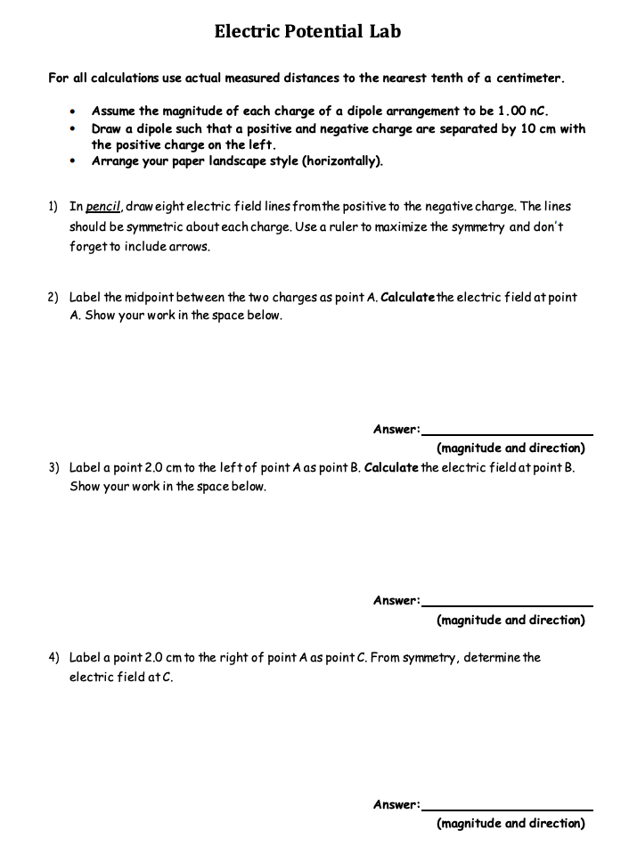 Electric Potential Lab
For all calculations use actual measured distances to the nearest tenth of a centimeter.
• Assume the magnitude of each charge of a dipole arrangement to be 1.00 nc.
• Draw a dipole such that a positive and negative charge are separated by 10 cm with
the positive charge on the left.
• Arrange your paper landscape style (horizontally).
1) In pencil, draw eight electric field lines fromthe positive to the negative charge. The lines
should be symmetric about each charge. Use a ruler to maximize the symmetry and don't
forget to include arrows.
2) Label the midpoint between the two charges as point A. Calculate the electric field at point
A. Show your work in the space below.
Answer:
(magnitude and direction)
3) Label a point 2.0 cm to the leftof point A as point B. Calculate the electric field at point B.
Show your work in the space below.
Answer:
(magnitude and direction)
4) Label a point 2.0 cm to the right of point A as point C. From symmetry, determine the
electric field at C.
Answer:
(magnitude and direction)

