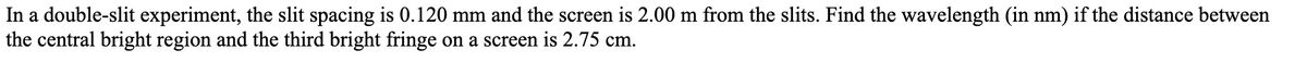 In a double-slit experiment, the slit spacing is 0.120 mm and the screen is 2.00 m from the slits. Find the wavelength (in nm) if the distance between
the central bright region and the third bright fringe on a screen is 2.75 cm.
